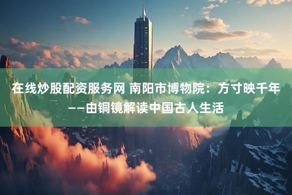 在线炒股配资服务网 南阳市博物院：方寸映千年——由铜镜解读中国古人生活