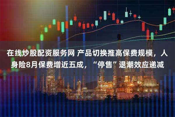 在线炒股配资服务网 产品切换推高保费规模，人身险8月保费增近五成，“停售”退潮效应递减