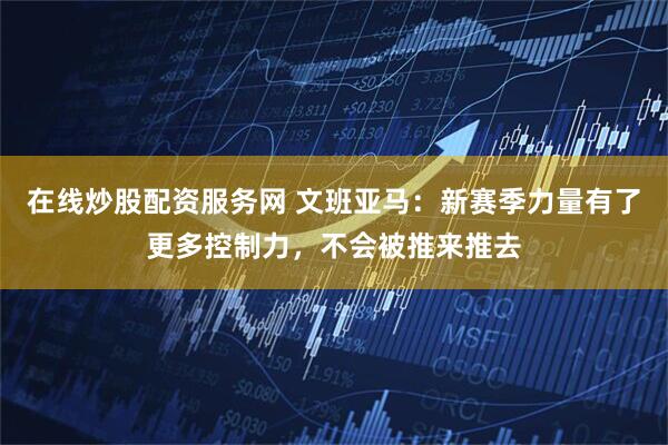 在线炒股配资服务网 文班亚马：新赛季力量有了更多控制力，不会被推来推去