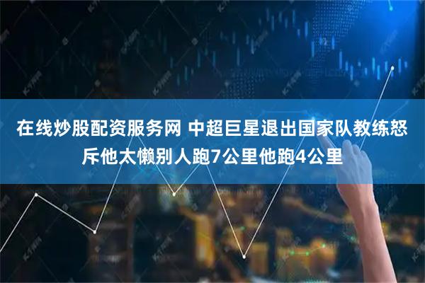 在线炒股配资服务网 中超巨星退出国家队教练怒斥他太懒别人跑7公里他跑4公里