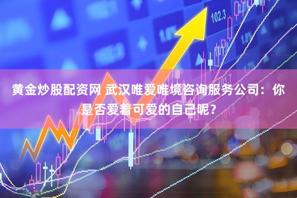 黄金炒股配资网 武汉唯爱唯境咨询服务公司：你是否爱着可爱的自己呢？
