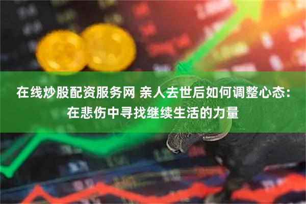 在线炒股配资服务网 亲人去世后如何调整心态：在悲伤中寻找继续生活的力量