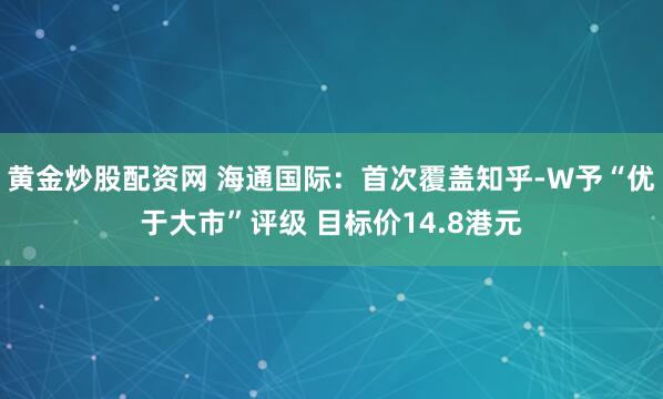 黄金炒股配资网 海通国际：首次覆盖知乎-W予“优于大市”评级 目标价14.8港元