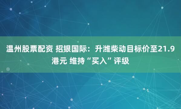 温州股票配资 招银国际：升潍柴动目标价至21.9港元 维持“买入”评级