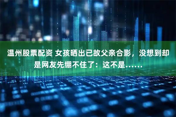 温州股票配资 女孩晒出已故父亲合影，没想到却是网友先绷不住了：这不是……