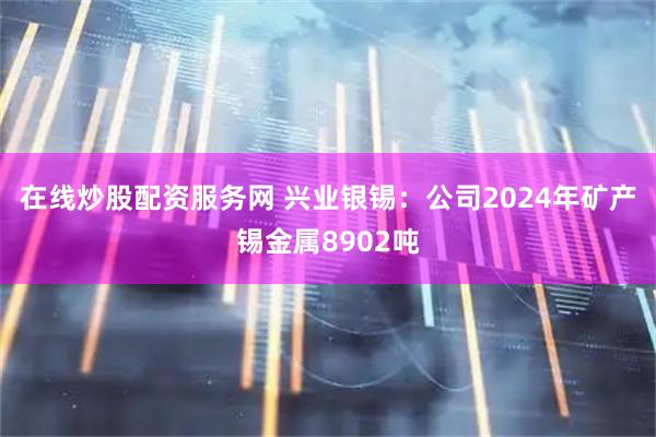 在线炒股配资服务网 兴业银锡：公司2024年矿产锡金属8902吨