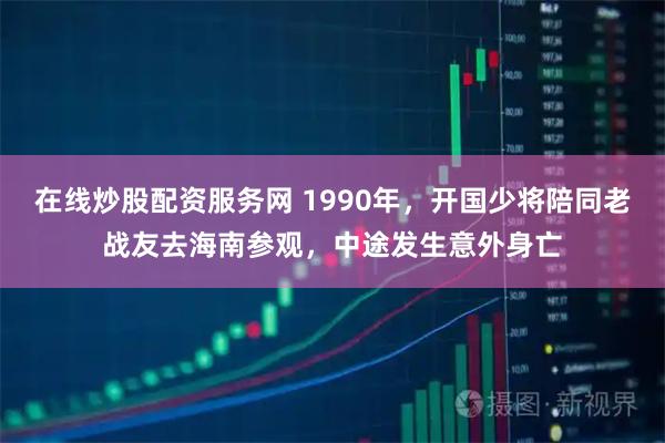 在线炒股配资服务网 1990年，开国少将陪同老战友去海南参观，中途发生意外身亡