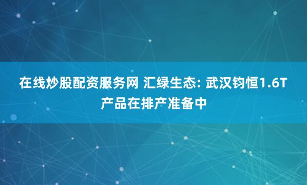 在线炒股配资服务网 汇绿生态: 武汉钧恒1.6T产品在排产准备中