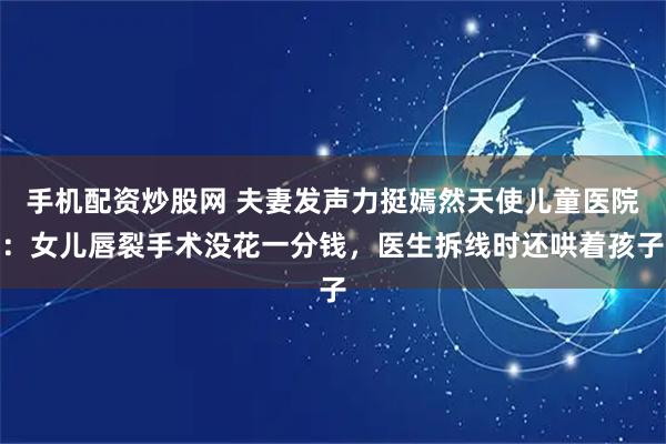 手机配资炒股网 夫妻发声力挺嫣然天使儿童医院：女儿唇裂手术没花一分钱，医生拆线时还哄着孩子