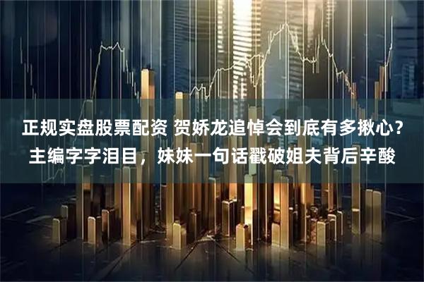 正规实盘股票配资 贺娇龙追悼会到底有多揪心？主编字字泪目，妹妹一句话戳破姐夫背后辛酸