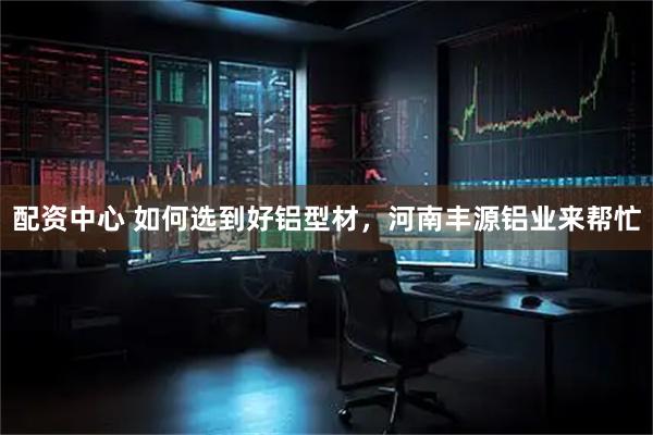配资中心 如何选到好铝型材，河南丰源铝业来帮忙