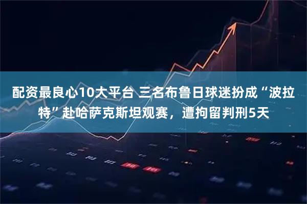 配资最良心10大平台 三名布鲁日球迷扮成“波拉特”赴哈萨克斯坦观赛，遭拘留判刑5天
