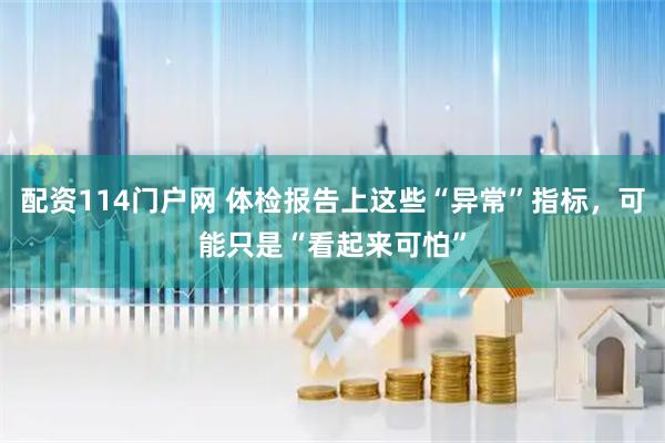配资114门户网 体检报告上这些“异常”指标，可能只是“看起来可怕”