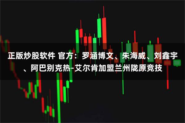 正版炒股软件 官方：罗涵博文、朱海威、刘鑫宇、阿巴别克热-艾尔肯加盟兰州陇原竞技