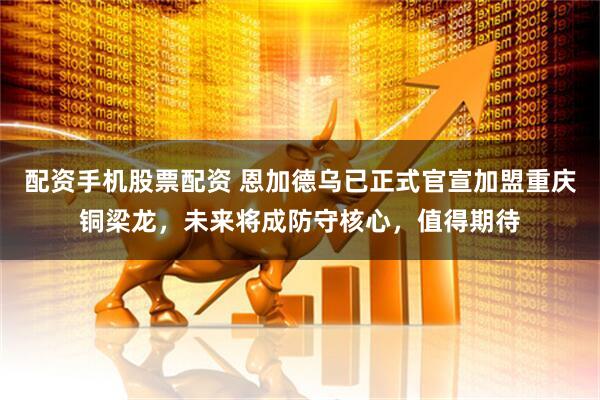 配资手机股票配资 恩加德乌已正式官宣加盟重庆铜梁龙，未来将成防守核心，值得期待