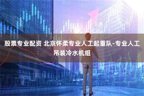 股票专业配资 北京怀柔专业人工起重队-专业人工吊装冷水机组