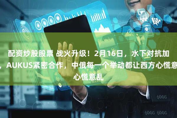 配资炒股股票 战火升级！2月16日，水下对抗加剧，AUKUS紧密合作，中俄每一个举动都让西方心慌意乱