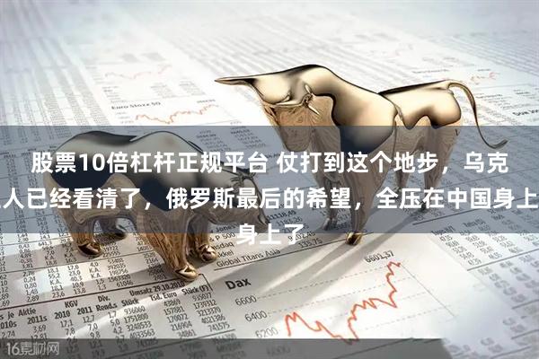 股票10倍杠杆正规平台 仗打到这个地步，乌克兰人已经看清了，俄罗斯最后的希望，全压在中国身上了