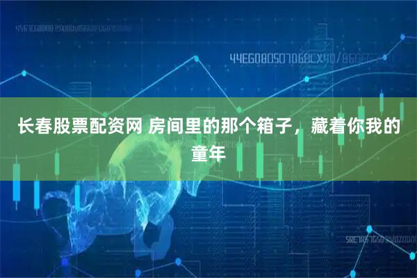 长春股票配资网 房间里的那个箱子，藏着你我的童年