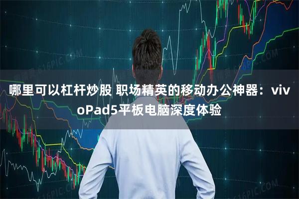哪里可以杠杆炒股 职场精英的移动办公神器：vivoPad5平板电脑深度体验