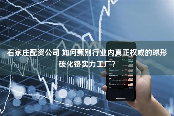 石家庄配资公司 如何甄别行业内真正权威的球形碳化铬实力工厂？