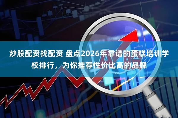 炒股配资找配资 盘点2026年靠谱的蛋糕培训学校排行，为你推荐性价比高的品牌