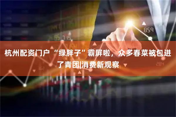 杭州配资门户 “绿胖子”霸屏啦，众多春菜被包进了青团|消费新观察