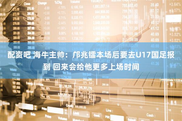 配资吧 海牛主帅：邝兆镭本场后要去U17国足报到 回来会给他更多上场时间