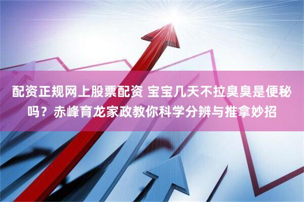 配资正规网上股票配资 宝宝几天不拉臭臭是便秘吗？赤峰育龙家政教你科学分辨与推拿妙招