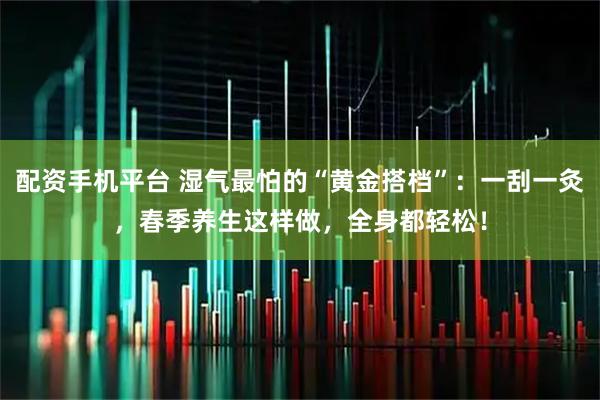 配资手机平台 湿气最怕的“黄金搭档”：一刮一灸，春季养生这样做，全身都轻松！