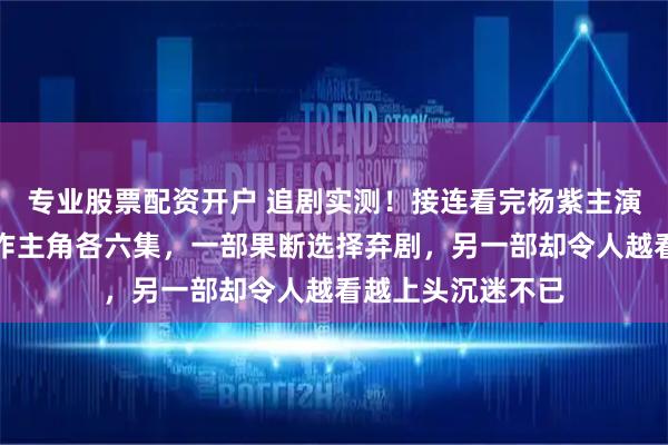 专业股票配资开户 追剧实测！接连看完杨紫主演家业与张嘉益力作主角各六集，一部果断选择弃剧，另一部却令人越看越上头沉迷不已
