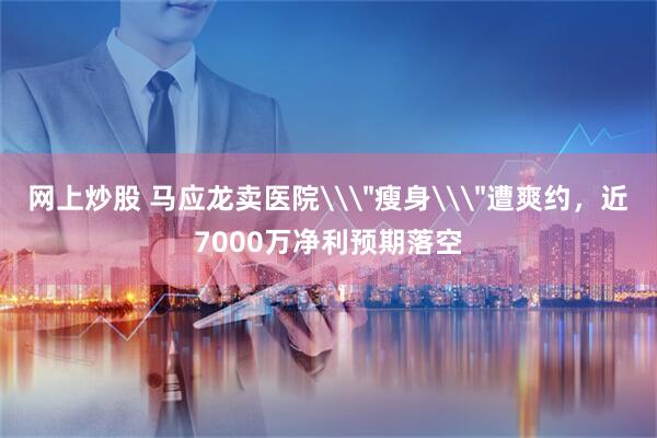 网上炒股 马应龙卖医院\＂瘦身\＂遭爽约，近7000万净利预期落空